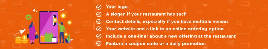 Your logo A slogan if your restaurant has such Contact details, especially if you have multiple venues Your website and a link to an online ordering option Include a one-liner about a new offering at the restaurant (for example, a special menu featuring local seasonal ingredients coming up) Feature a coupon code or a daily promotion (that’s available to everyone)